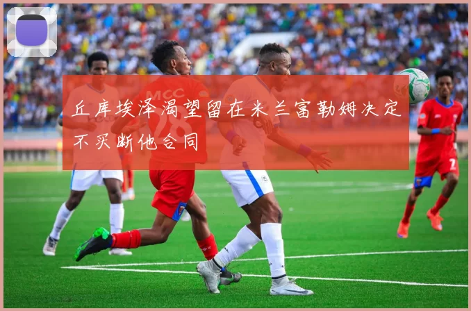 丘库埃泽渴望留在米兰富勒姆决定不买断他合同