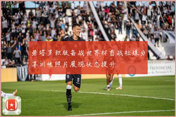 劳塔罗积极备战世界杯首战社媒分享训练照片展现状态提升