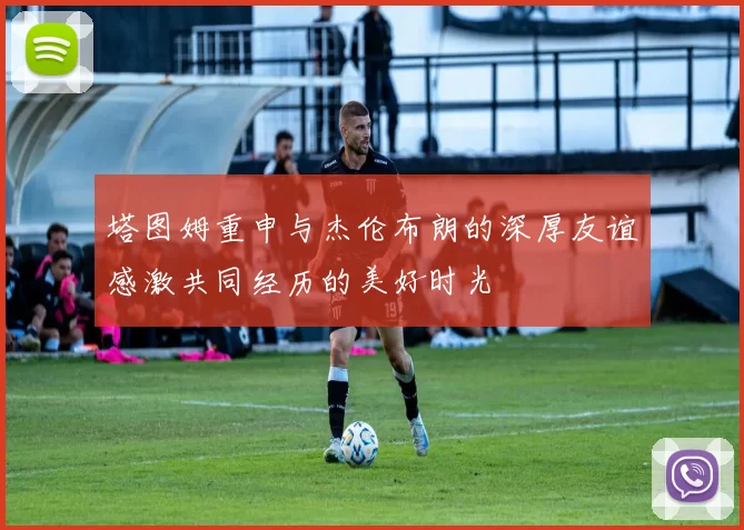 塔图姆重申与杰伦布朗的深厚友谊感激共同经历的美好时光