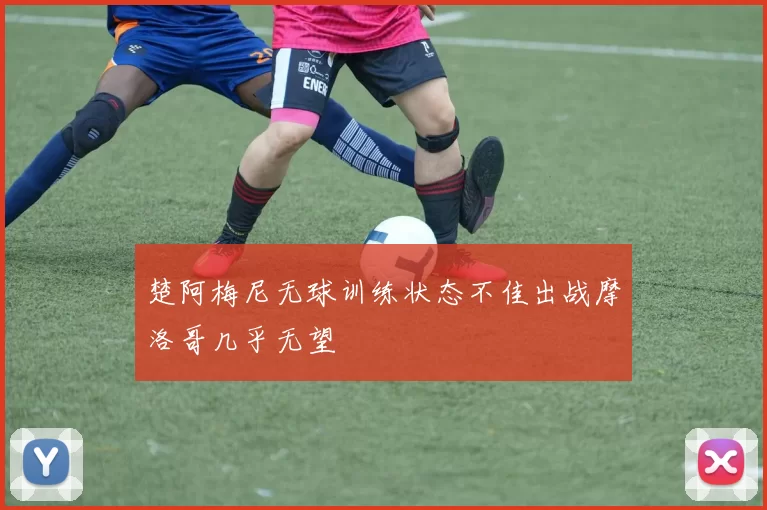 楚阿梅尼无球训练状态不佳出战摩洛哥几乎无望