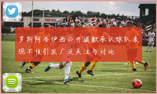 罗斯阿洛伊西公开道歉承认球队表现不佳引发广泛关注与讨论