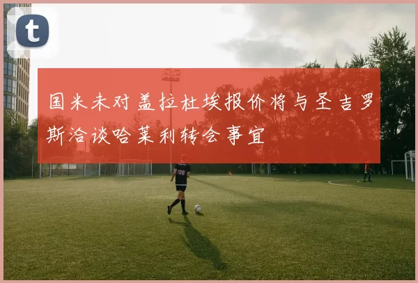 国米未对盖拉杜埃报价将与圣吉罗斯洽谈哈莱利转会事宜