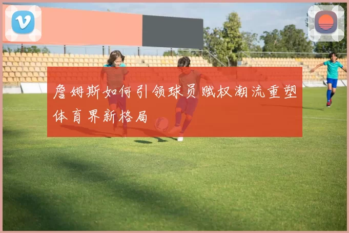 詹姆斯如何引领球员赋权潮流重塑体育界新格局
